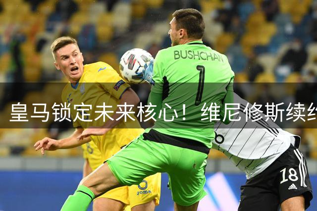 皇马锁定未来核心！维尼修斯续约尘埃落定 新合同含重磅条款